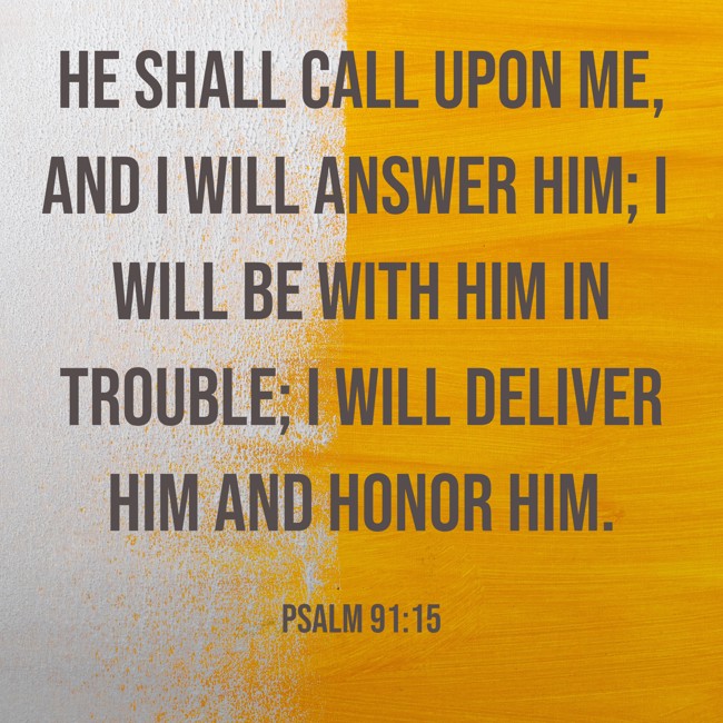 He shall call upon Me, and I will answer him; I will be with him in trouble; I will deliver him and honor him. - Psalm 91:15