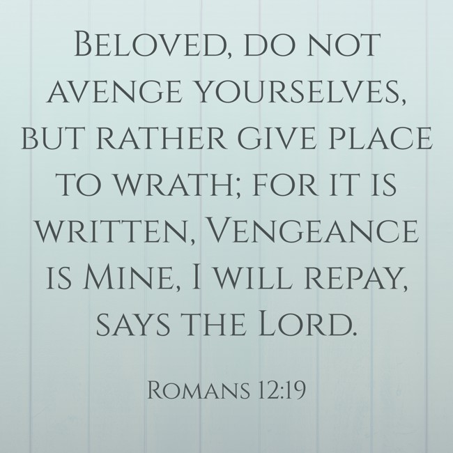 Beloved, do not avenge yourselves, but rather give place to wrath; for it is written, Vengeance is Mine, I will repay, says the Lord. - Romans 12:19
