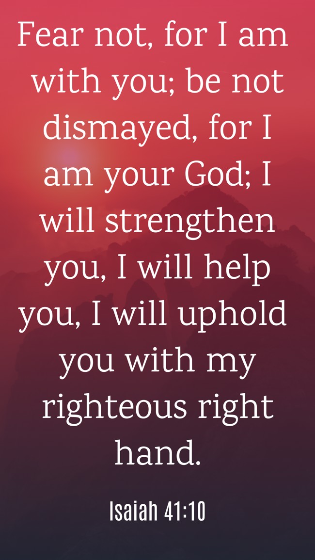 Fear not, for I am with you; be not dismayed, for I am your God; I will strengthen you, I will help you, I will uphold you with my righteous right hand. - Isaiah 41:10