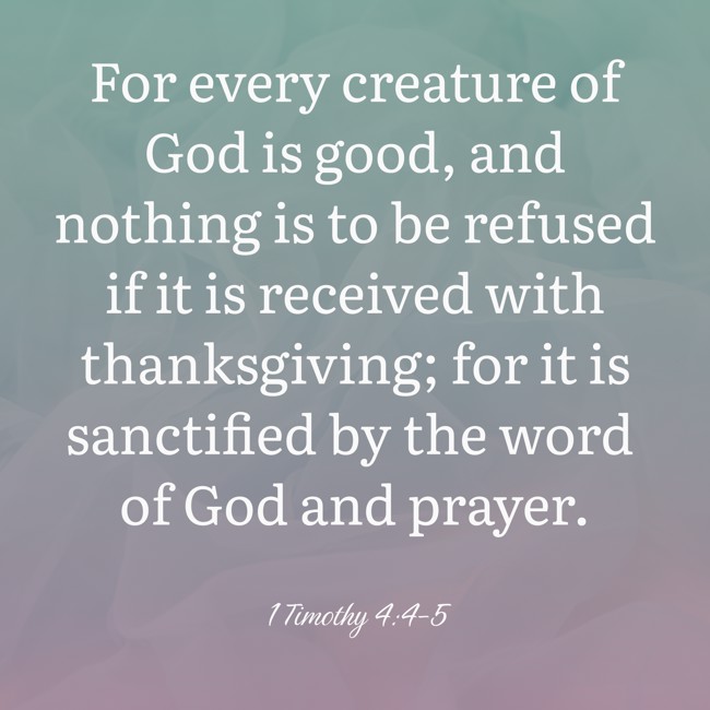 For every creature of God is good, and nothing is to be refused if it is received with thanksgiving; for it is sanctified by the word of God and prayer. - 1 Timothy 4:4-5