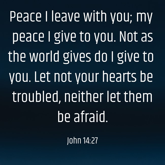 Peace I leave with you; my peace I give to you. Not as the world gives do I give to you. Let not your hearts be troubled, neither let them be afraid. - John 14:27