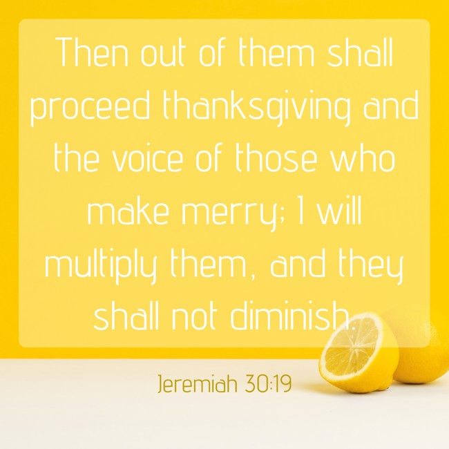 Then out of them shall proceed thanksgiving and the voice of those who make merry; I will multiply them, and they shall not diminish. - Jeremiah 30:19