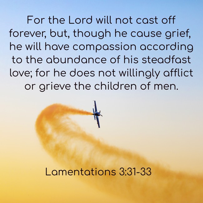 For the Lord will not cast off forever, but, though he cause grief, he will have compassion according to the abundance of his steadfast love; for he does not willingly afflict or grieve the children of men. - Lamentations 3:31-33