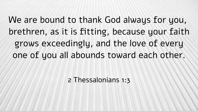 We are bound to thank God always for you, brethren, as it is fitting, because your faith grows exceedingly, and the love of every one of you all abounds toward each other. - 2 Thessalonians 1:3