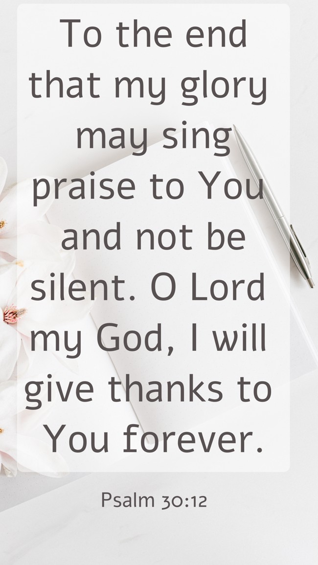 To the end that my glory may sing praise to You and not be silent. O Lord my God, I will give thanks to You forever. - Psalm 30:12