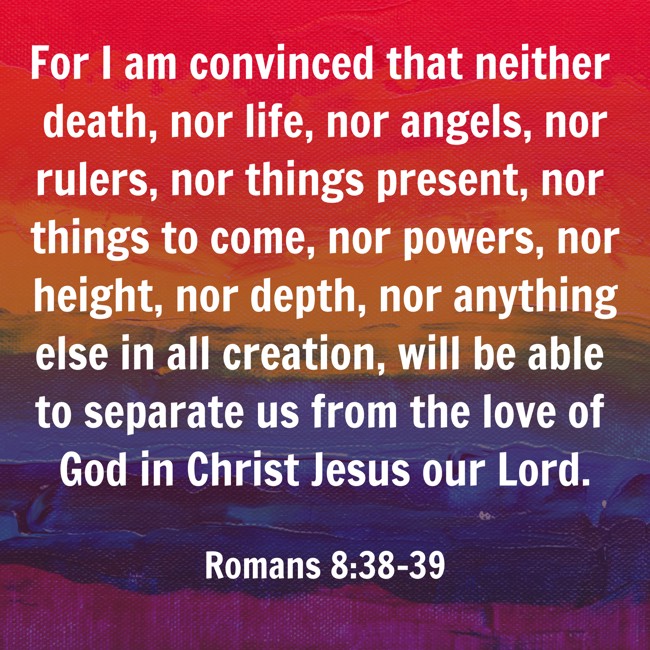 For I am convinced that neither death, nor life, nor angels, nor rulers, nor things present, nor things to come, nor powers, nor height, nor depth, nor anything else in all creation, will be able to separate us from the love of God in Christ Jesus our Lord. - Romans 8:38-39