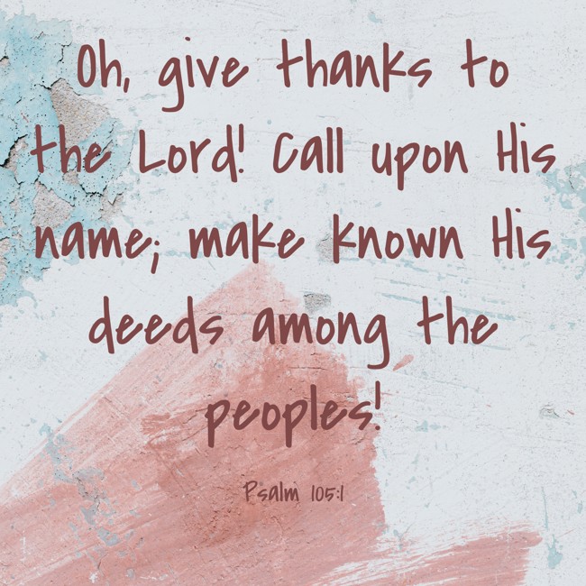 Oh, give thanks to the Lord! Call upon His name; make known His deeds among the peoples! - Psalm 105:1