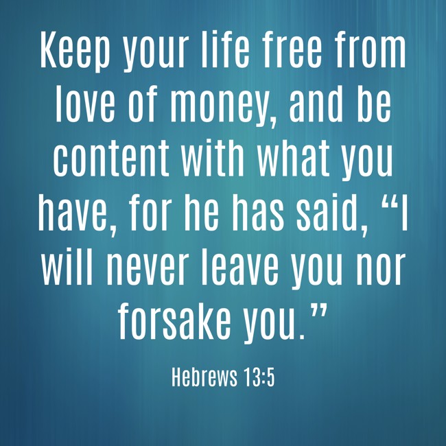 Keep your life free from love of money, and be content with what you have, for he has said, “I will never leave you nor forsake you.” - Hebrews 13:5