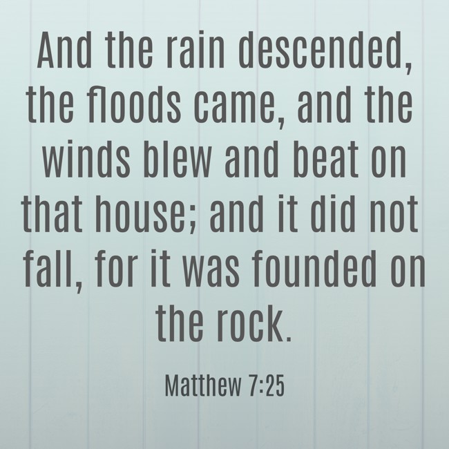 And the rain descended, the floods came, and the winds blew and beat on that house; and it did not fall, for it was founded on the rock. - Matthew 7:25
