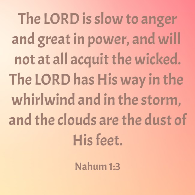 The LORD is slow to anger and great in power, and will not at all acquit the wicked. The LORD has His way in the whirlwind and in the storm, and the clouds are the dust of His feet. - Nahum 1:3