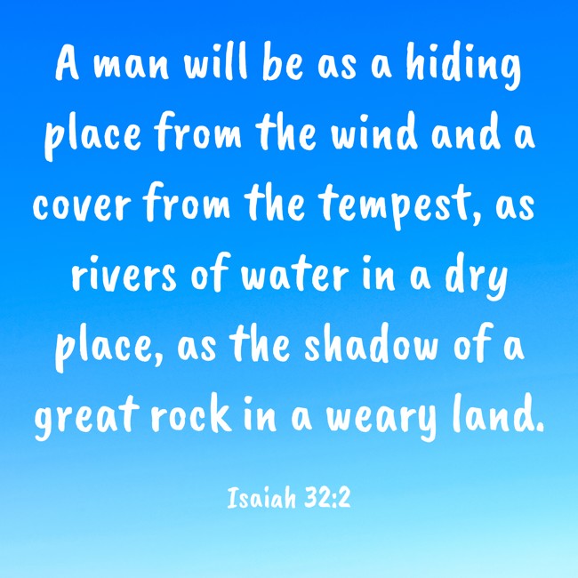 A man will be as a hiding place from the wind and a cover from the tempest, as rivers of water in a dry place, as the shadow of a great rock in a weary land. - Isaiah 32:2
