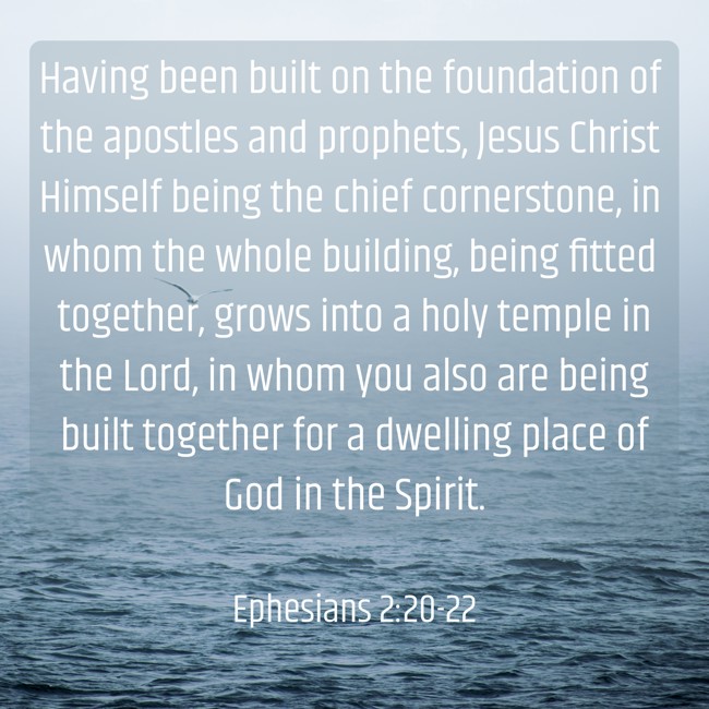Having been built on the foundation of the apostles and prophets, Jesus Christ Himself being the chief cornerstone, in whom the whole building, being fitted together, grows into a holy temple in the Lord, in whom you also are being built together for a dwelling place of God in the Spirit. - Ephesians 2:20-22