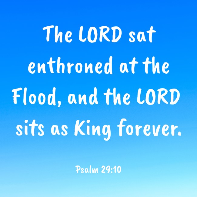 The LORD sat enthroned at the Flood, and the LORD sits as King forever. - Psalm 29:10