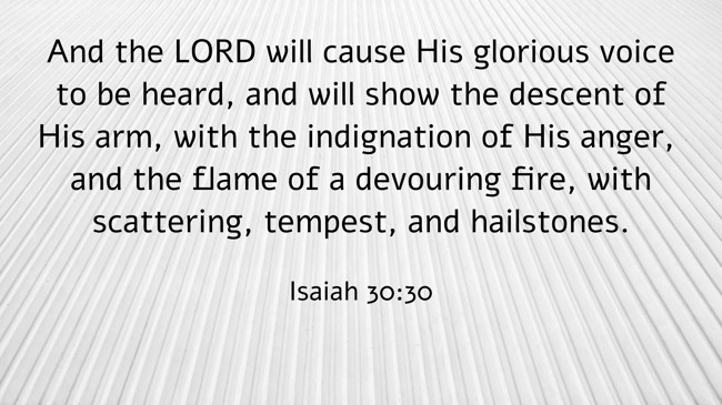 And the LORD will cause His glorious voice to be heard, and will show the descent of His arm, with the indignation of His anger, and the flame of a devouring fire, with scattering, tempest, and hailstones. - Isaiah 30:30