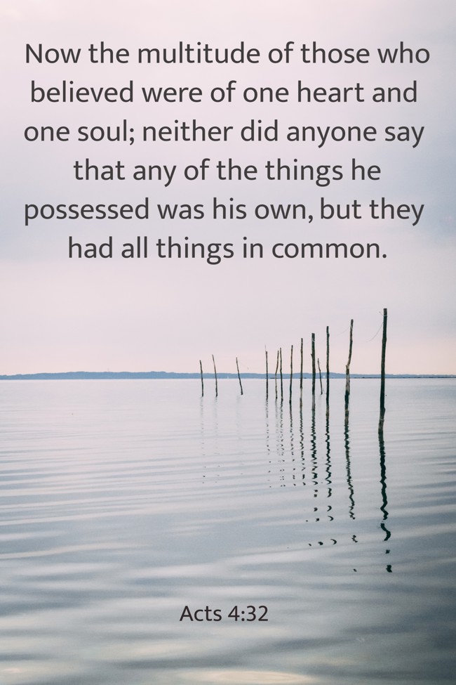 Now the multitude of those who believed were of one heart and one soul; neither did anyone say that any of the things he possessed was his own, but they had all things in common. - Acts 4:32