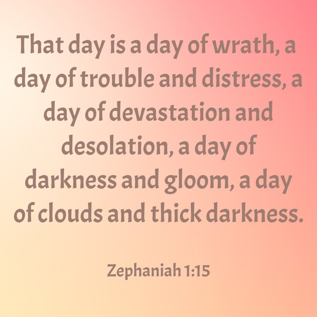 That day is a day of wrath, a day of trouble and distress, a day of devastation and desolation, a day of darkness and gloom, a day of clouds and thick darkness. - Zephaniah 1:15