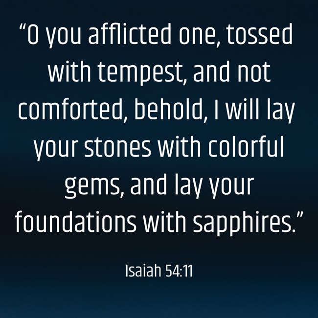 “O you afflicted one, tossed with tempest, and not comforted, behold, I will lay your stones with colorful gems, and lay your foundations with sapphires.” - Isaiah 54:11