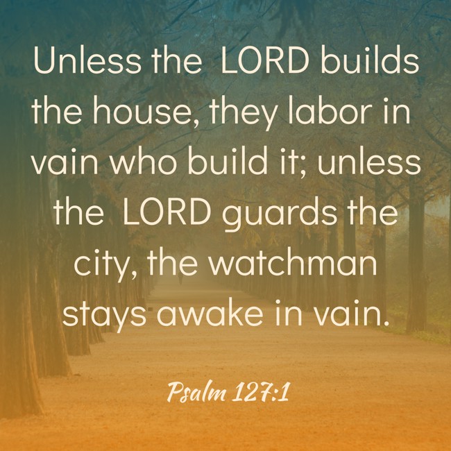 Unless the LORD builds the house, they labor in vain who build it; unless the LORD guards the city, the watchman stays awake in vain. - Psalm 127:1
