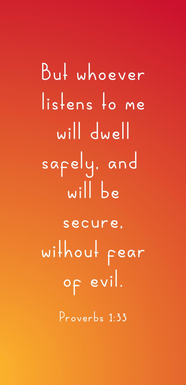 But whoever listens to me will dwell safely, and will be secure, without fear of evil. - Proverbs 1:33