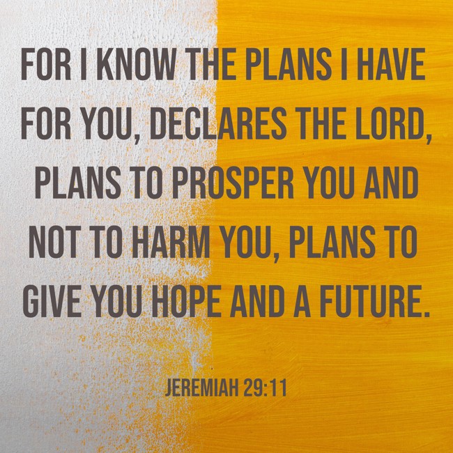 For I know the plans I have for you, declares the LORD, plans to prosper you and not to harm you, plans to give you hope and a future. - Jeremiah 29:11