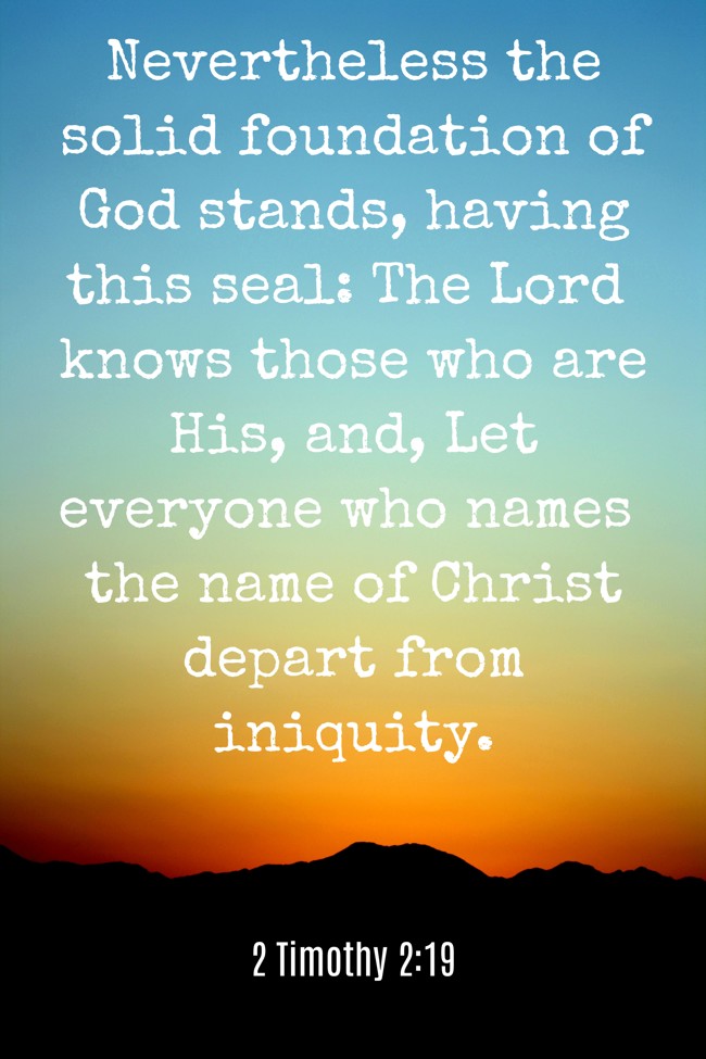 Nevertheless the solid foundation of God stands, having this seal: The Lord knows those who are His, and, Let everyone who names the name of Christ depart from iniquity. - 2 Timothy 2:19