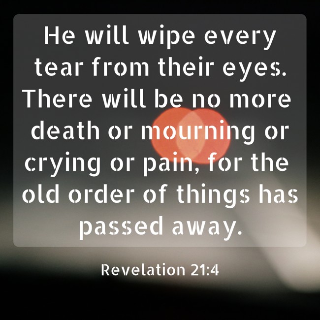 He will wipe every tear from their eyes. There will be no more death or mourning or crying or pain, for the old order of things has passed away. - Revelation 21:4