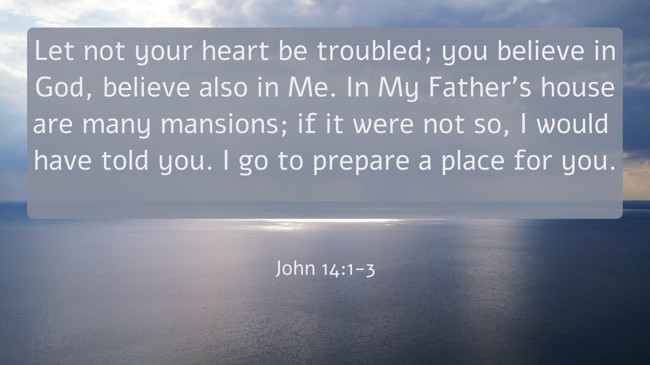 Let not your heart be troubled; you believe in God, believe also in Me. In My Father's house are many mansions; if it were not so, I would have told you. I go to prepare a place for you. - John 14:1-3