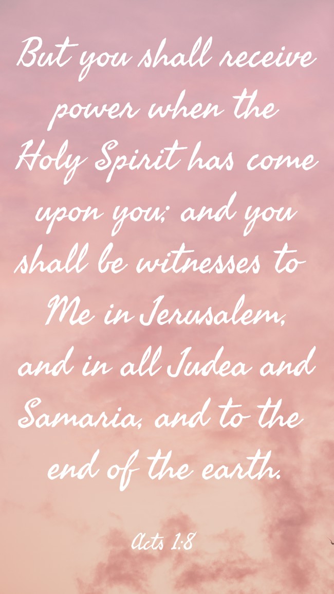 But you shall receive power when the Holy Spirit has come upon you; and you shall be witnesses to Me in Jerusalem, and in all Judea and Samaria, and to the end of the earth. - Acts 1:8