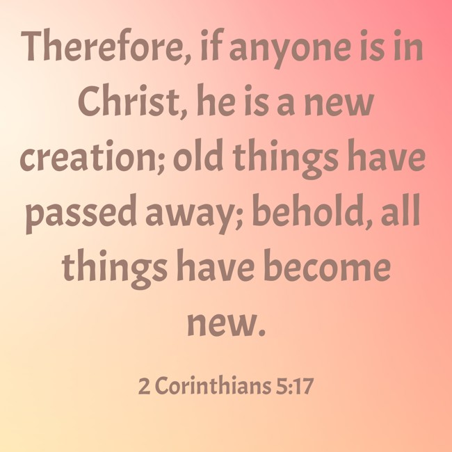 Therefore, if anyone is in Christ, he is a new creation; old things have passed away; behold, all things have become new. - 2 Corinthians 5:17