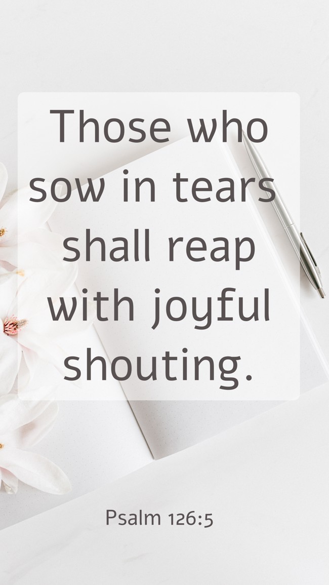 Those who sow in tears shall reap with joyful shouting. - Psalm 126:5