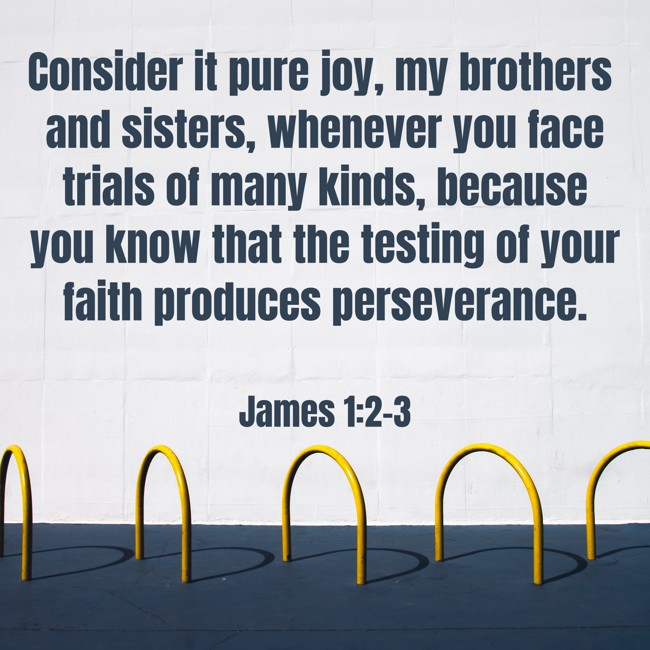 Consider it pure joy, my brothers and sisters, whenever you face trials of many kinds, because you know that the testing of your faith produces perseverance. - James 1:2-3