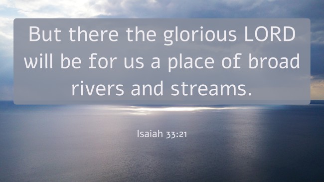 But there the glorious LORD will be for us a place of broad rivers and streams. - Isaiah 33:21