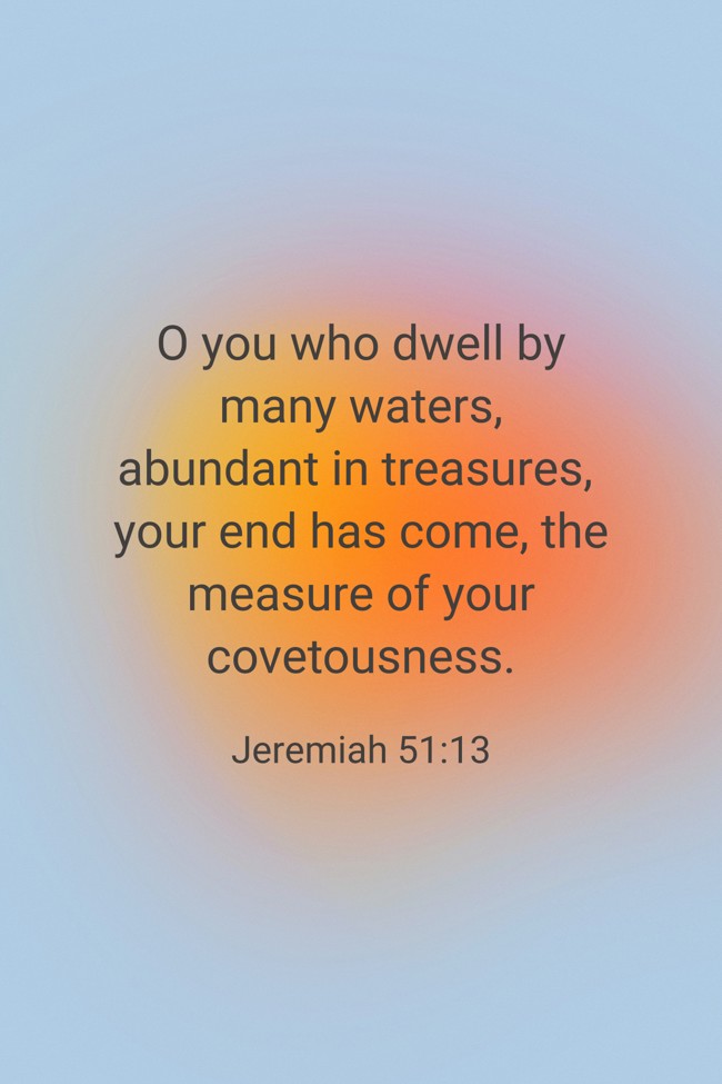 O you who dwell by many waters, abundant in treasures, your end has come, the measure of your covetousness. - Jeremiah 51:13
