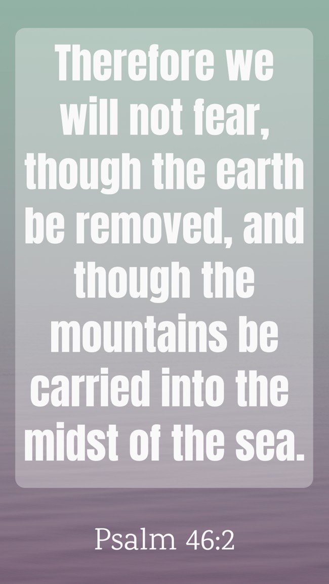 Therefore we will not fear, though the earth be removed, and though the mountains be carried into the midst of the sea. - Psalm 46:2