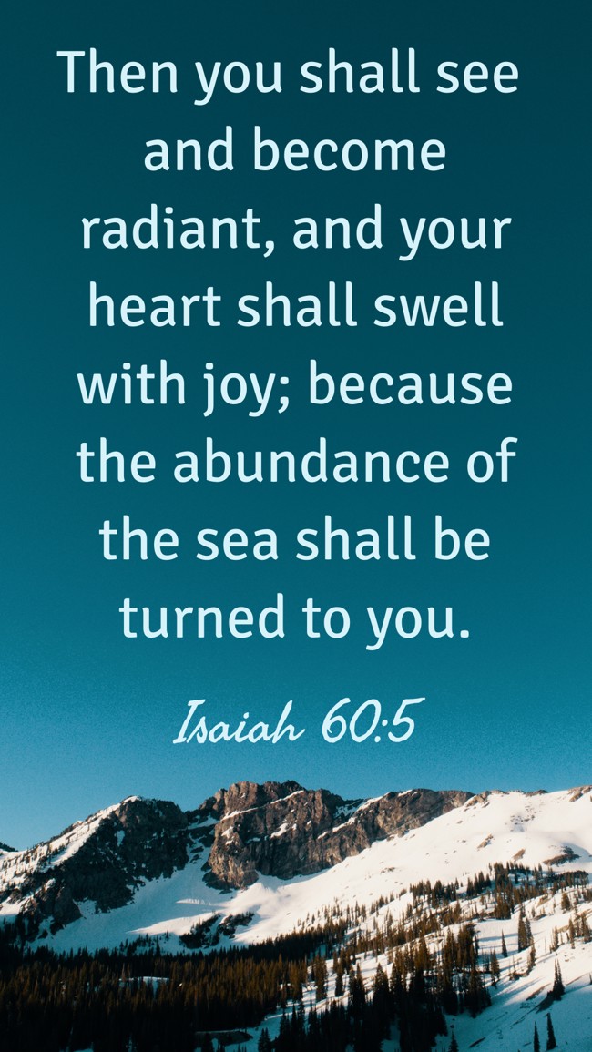 Then you shall see and become radiant, and your heart shall swell with joy; because the abundance of the sea shall be turned to you. - Isaiah 60:5