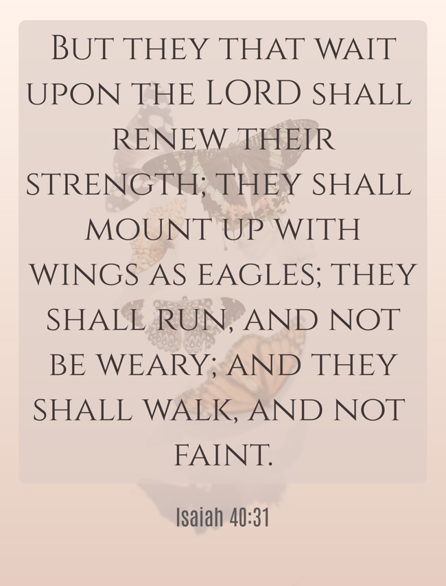 But they that wait upon the LORD shall renew their strength; they shall mount up with wings as eagles; they shall run, and not be weary; and they shall walk, and not faint. - Isaiah 40:31