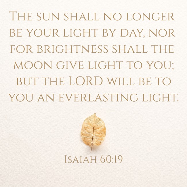The sun shall no longer be your light by day, nor for brightness shall the moon give light to you; but the LORD will be to you an everlasting light. - Isaiah 60:19