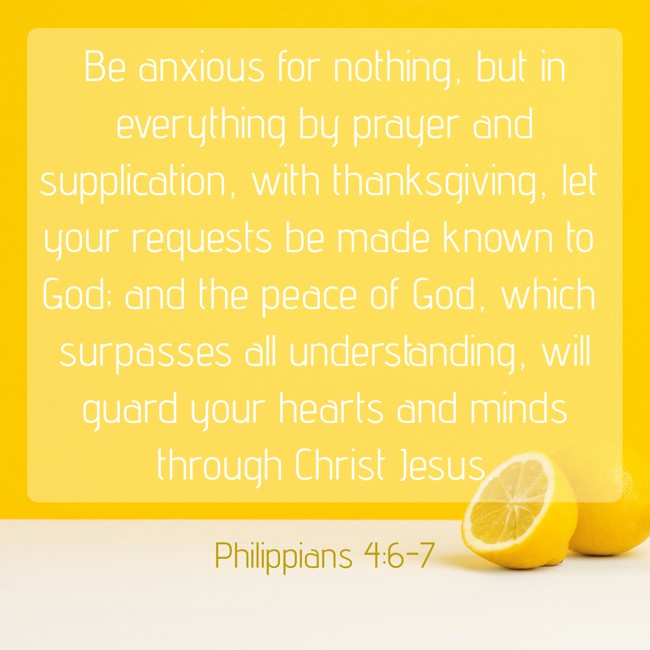 Be anxious for nothing, but in everything by prayer and supplication, with thanksgiving, let your requests be made known to God; and the peace of God, which surpasses all understanding, will guard your hearts and minds through Christ Jesus. - Philippians 4:6-7
