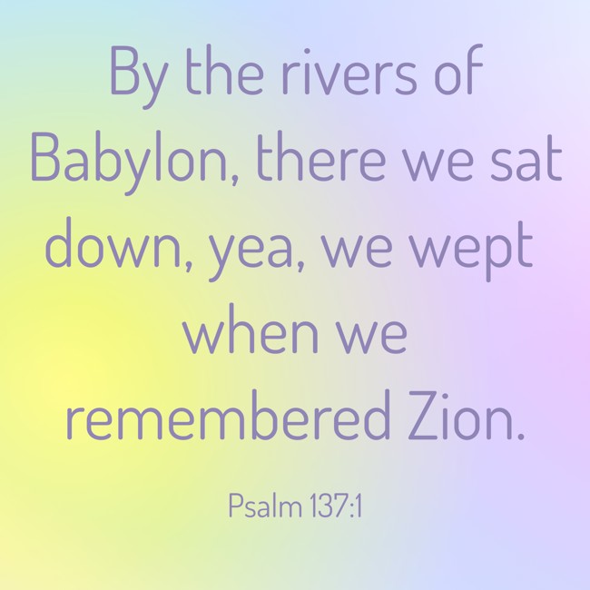 By the rivers of Babylon, there we sat down, yea, we wept when we remembered Zion. - Psalm 137:1