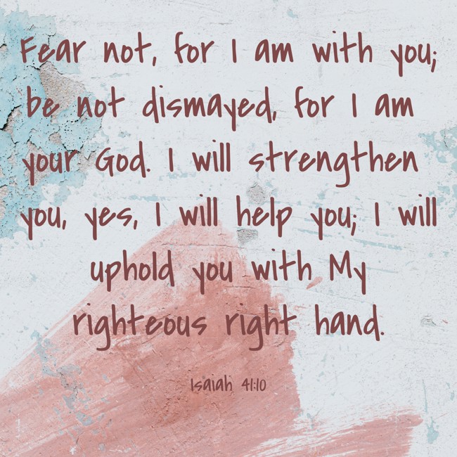 Fear not, for I am with you; be not dismayed, for I am your God. I will strengthen you, yes, I will help you; I will uphold you with My righteous right hand. - Isaiah 41:10