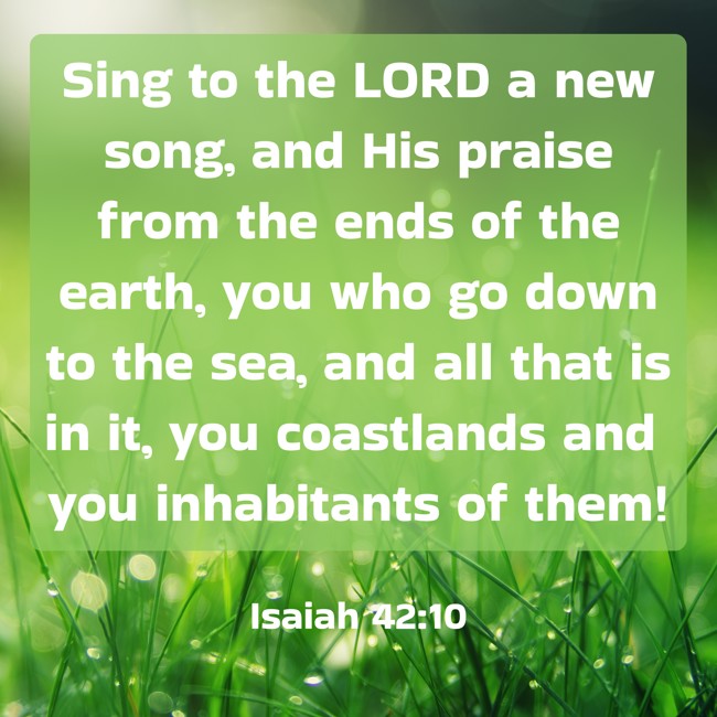Sing to the LORD a new song, and His praise from the ends of the earth, you who go down to the sea, and all that is in it, you coastlands and you inhabitants of them! - Isaiah 42:10