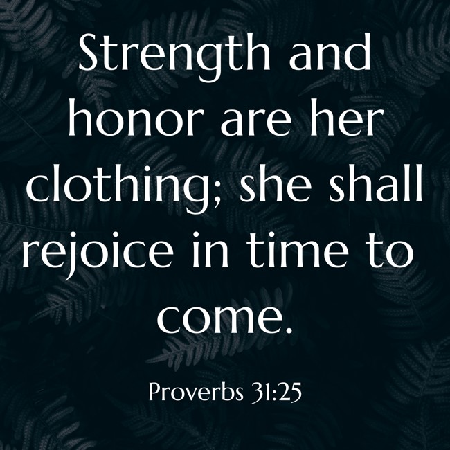 Strength and honor are her clothing; she shall rejoice in time to come. - Proverbs 31:25