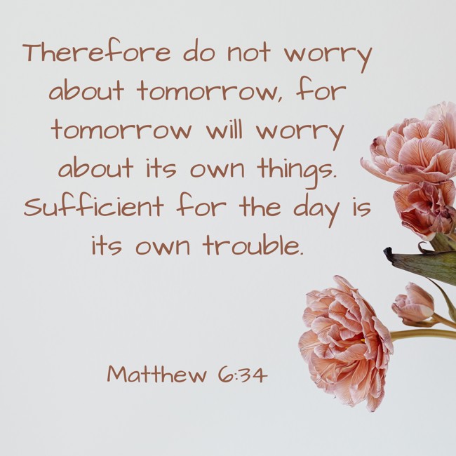 Therefore do not worry about tomorrow, for tomorrow will worry about its own things. Sufficient for the day is its own trouble. - Matthew 6:34