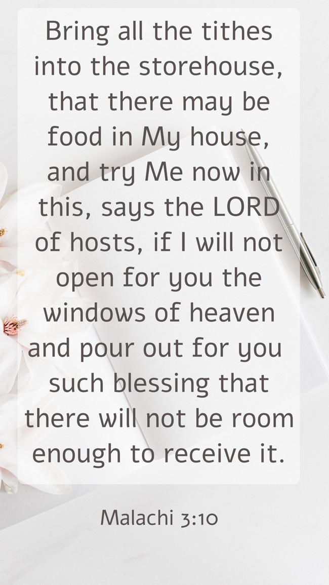 Bring all the tithes into the storehouse, that there may be food in My house, and try Me now in this, says the LORD of hosts, if I will not open for you the windows of heaven and pour out for you such blessing that there will not be room enough to receive it. - Malachi 3:10