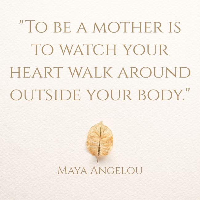 To be a mother is to watch your heart walk around outside your body. - Maya Angelou