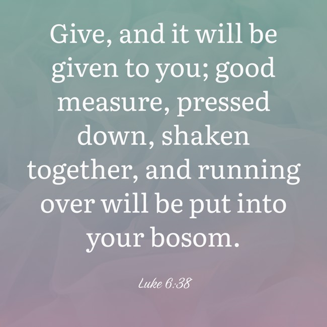 Give, and it will be given to you; good measure, pressed down, shaken together, and running over will be put into your bosom. - Luke 6:38