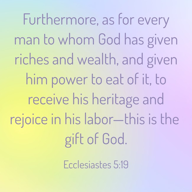 Furthermore, as for every man to whom God has given riches and wealth, and given him power to eat of it, to receive his heritage and rejoice in his labor—this is the gift of God. - Ecclesiastes 5:19