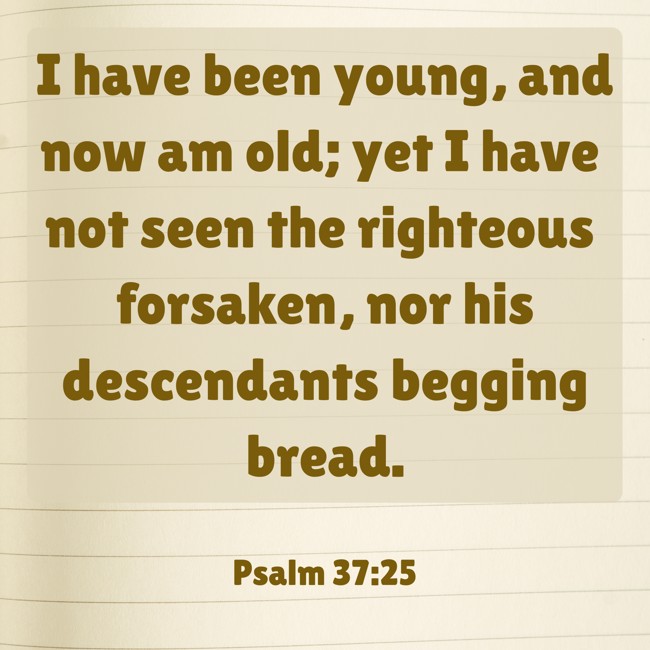 I have been young, and now am old; yet I have not seen the righteous forsaken, nor his descendants begging bread. - Psalm 37:25