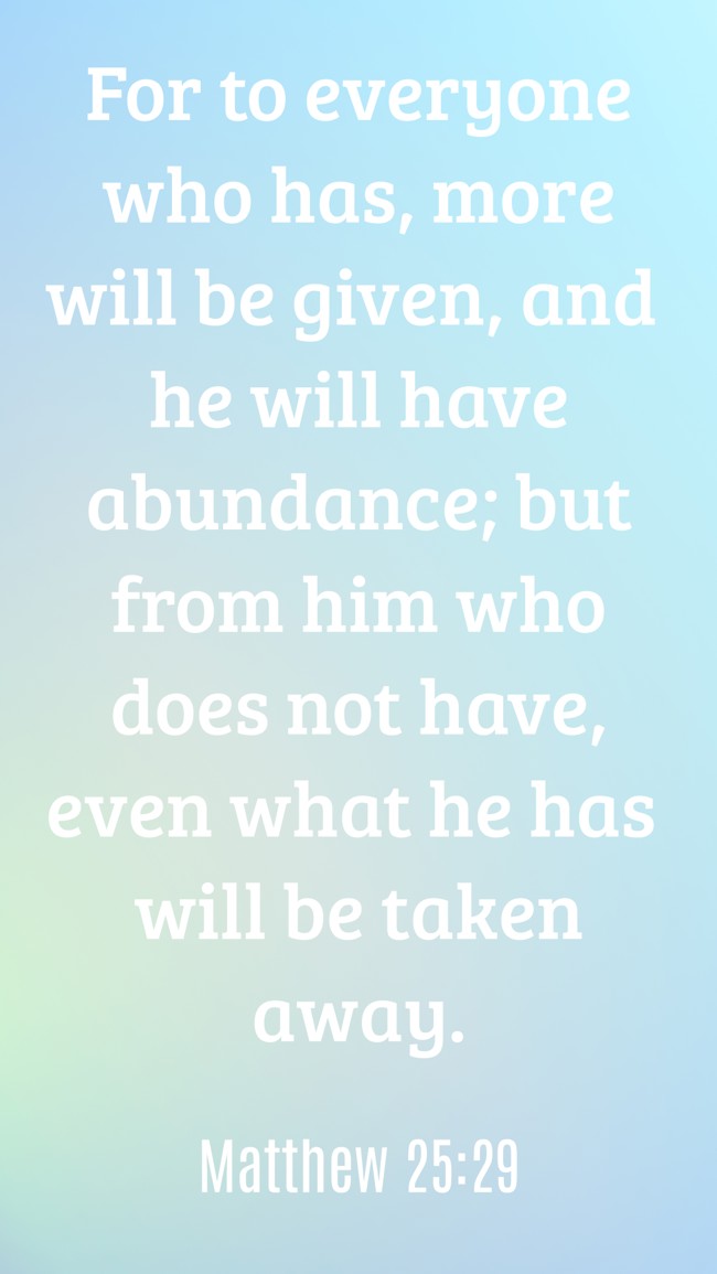 For to everyone who has, more will be given, and he will have abundance; but from him who does not have, even what he has will be taken away. - Matthew 25:29