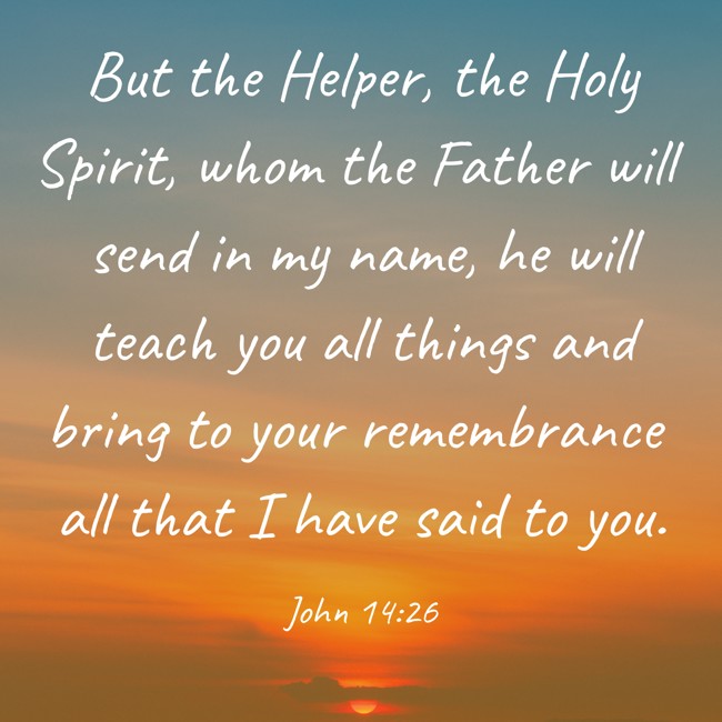But the Helper, the Holy Spirit, whom the Father will send in my name, he will teach you all things and bring to your remembrance all that I have said to you. - John 14:26